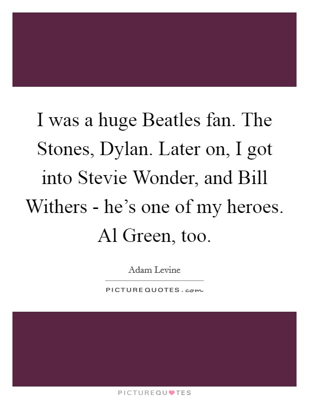 I was a huge Beatles fan. The Stones, Dylan. Later on, I got into Stevie Wonder, and Bill Withers - he's one of my heroes. Al Green, too Picture Quote #1