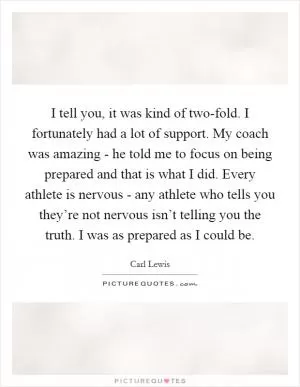 I tell you, it was kind of two-fold. I fortunately had a lot of support. My coach was amazing - he told me to focus on being prepared and that is what I did. Every athlete is nervous - any athlete who tells you they’re not nervous isn’t telling you the truth. I was as prepared as I could be Picture Quote #1
