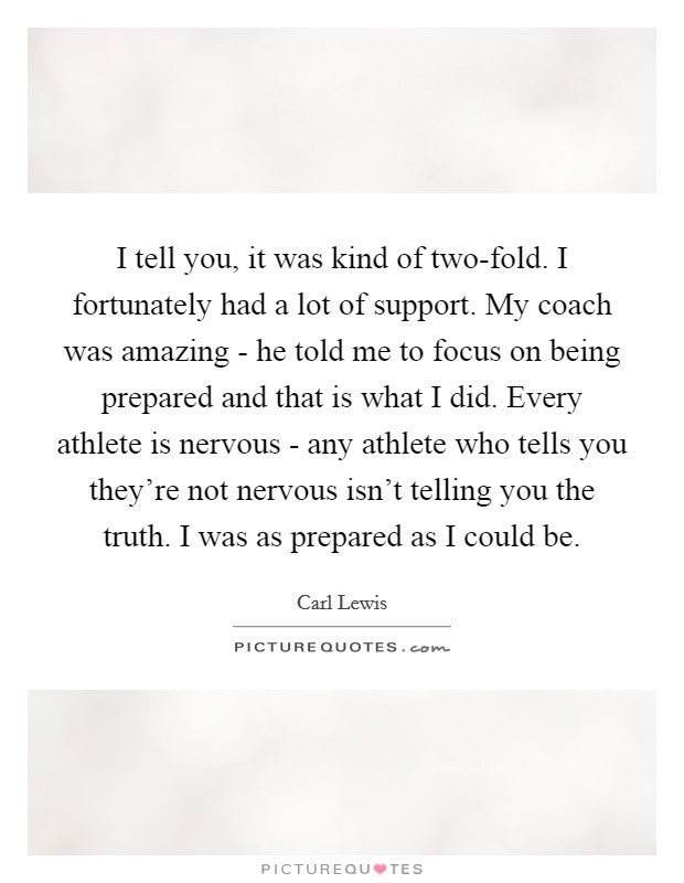 I tell you, it was kind of two-fold. I fortunately had a lot of support. My coach was amazing - he told me to focus on being prepared and that is what I did. Every athlete is nervous - any athlete who tells you they're not nervous isn't telling you the truth. I was as prepared as I could be Picture Quote #1
