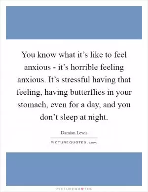 You know what it’s like to feel anxious - it’s horrible feeling anxious. It’s stressful having that feeling, having butterflies in your stomach, even for a day, and you don’t sleep at night Picture Quote #1