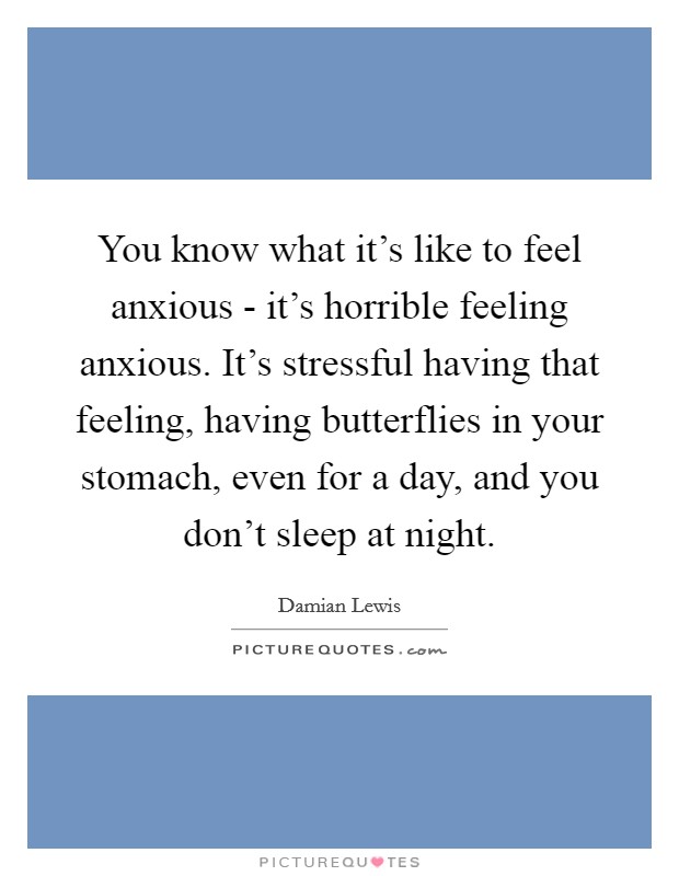 You know what it's like to feel anxious - it's horrible feeling anxious. It's stressful having that feeling, having butterflies in your stomach, even for a day, and you don't sleep at night Picture Quote #1