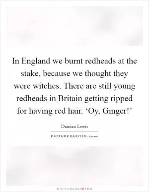 In England we burnt redheads at the stake, because we thought they were witches. There are still young redheads in Britain getting ripped for having red hair. ‘Oy, Ginger!’ Picture Quote #1