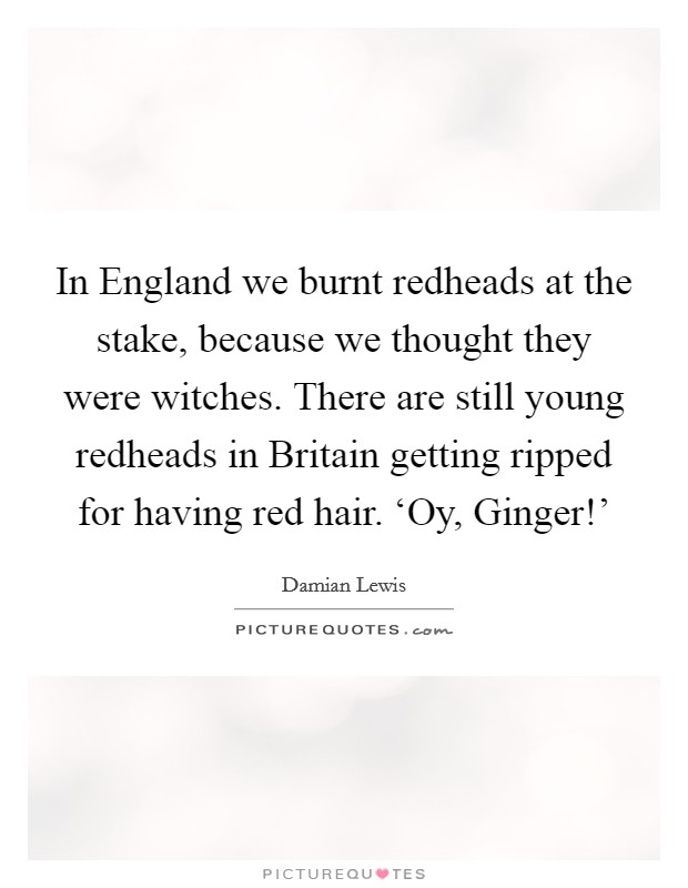 In England we burnt redheads at the stake, because we thought they were witches. There are still young redheads in Britain getting ripped for having red hair. ‘Oy, Ginger!' Picture Quote #1