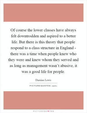 Of course the lower classes have always felt downtrodden and aspired to a better life. But there is this theory that people respond to a class structure in England - there was a time when people knew who they were and knew whom they served and as long as management wasn’t abusive, it was a good life for people Picture Quote #1