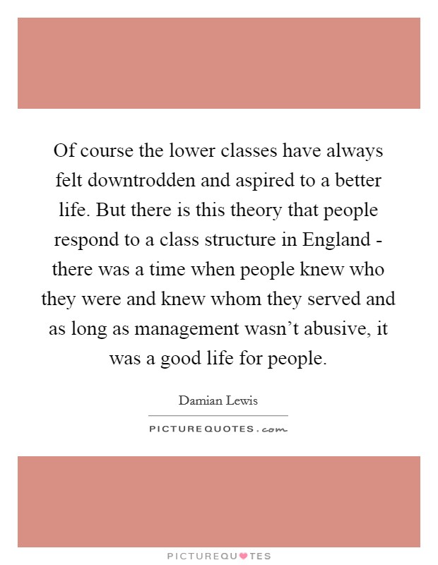Of course the lower classes have always felt downtrodden and aspired to a better life. But there is this theory that people respond to a class structure in England - there was a time when people knew who they were and knew whom they served and as long as management wasn't abusive, it was a good life for people Picture Quote #1