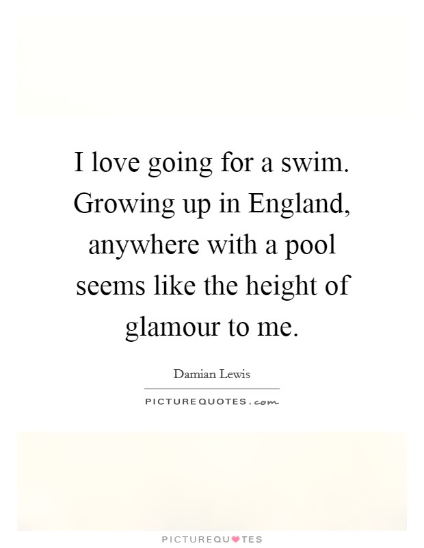 I love going for a swim. Growing up in England, anywhere with a pool seems like the height of glamour to me Picture Quote #1
