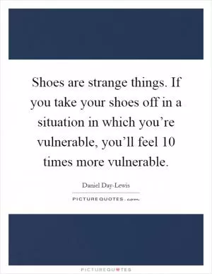 Shoes are strange things. If you take your shoes off in a situation in which you’re vulnerable, you’ll feel 10 times more vulnerable Picture Quote #1