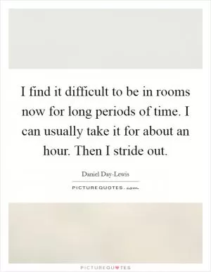I find it difficult to be in rooms now for long periods of time. I can usually take it for about an hour. Then I stride out Picture Quote #1