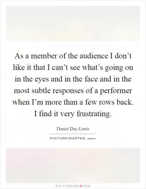 As a member of the audience I don’t like it that I can’t see what’s going on in the eyes and in the face and in the most subtle responses of a performer when I’m more than a few rows back. I find it very frustrating Picture Quote #1