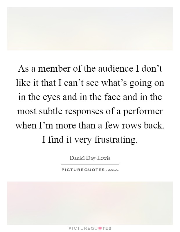 As a member of the audience I don't like it that I can't see what's going on in the eyes and in the face and in the most subtle responses of a performer when I'm more than a few rows back. I find it very frustrating Picture Quote #1