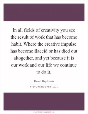 In all fields of creativity you see the result of work that has become habit. Where the creative impulse has become flaccid or has died out altogether, and yet because it is our work and our life we continue to do it Picture Quote #1