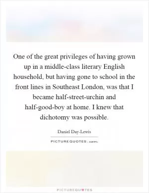 One of the great privileges of having grown up in a middle-class literary English household, but having gone to school in the front lines in Southeast London, was that I became half-street-urchin and half-good-boy at home. I knew that dichotomy was possible Picture Quote #1