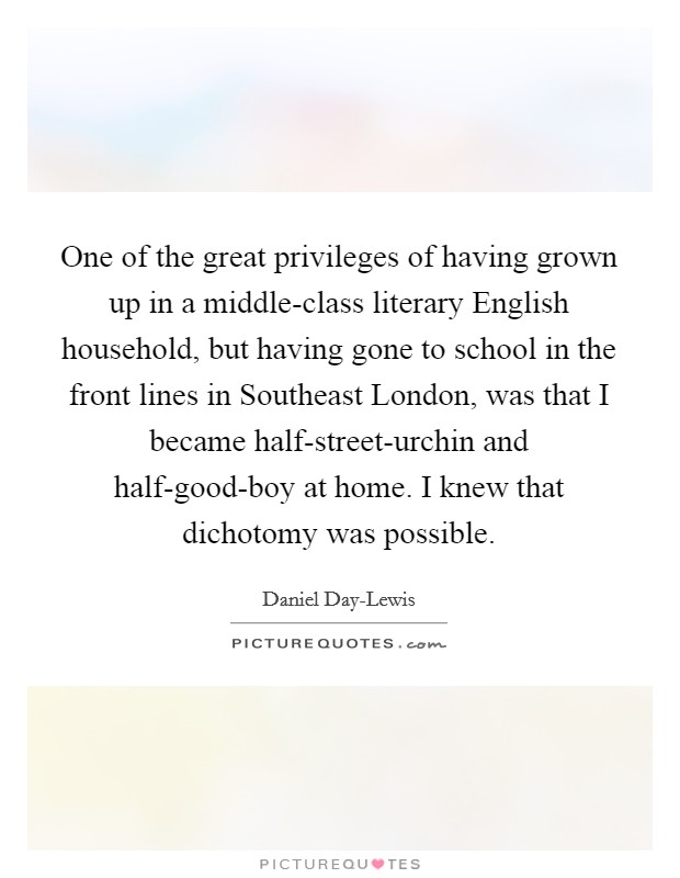 One of the great privileges of having grown up in a middle-class literary English household, but having gone to school in the front lines in Southeast London, was that I became half-street-urchin and half-good-boy at home. I knew that dichotomy was possible Picture Quote #1