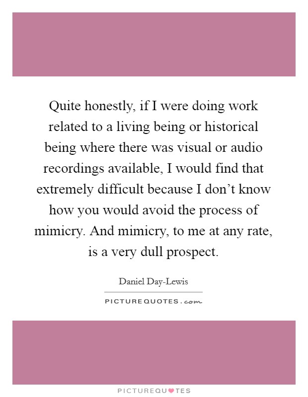 Quite honestly, if I were doing work related to a living being or historical being where there was visual or audio recordings available, I would find that extremely difficult because I don't know how you would avoid the process of mimicry. And mimicry, to me at any rate, is a very dull prospect Picture Quote #1