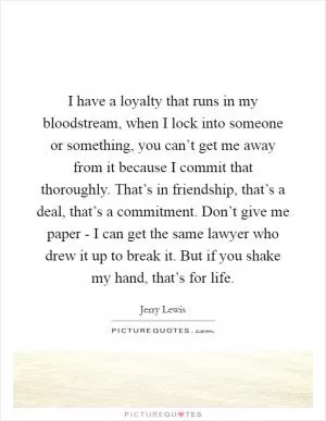 I have a loyalty that runs in my bloodstream, when I lock into someone or something, you can’t get me away from it because I commit that thoroughly. That’s in friendship, that’s a deal, that’s a commitment. Don’t give me paper - I can get the same lawyer who drew it up to break it. But if you shake my hand, that’s for life Picture Quote #1