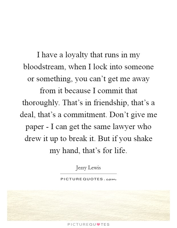 I have a loyalty that runs in my bloodstream, when I lock into someone or something, you can't get me away from it because I commit that thoroughly. That's in friendship, that's a deal, that's a commitment. Don't give me paper - I can get the same lawyer who drew it up to break it. But if you shake my hand, that's for life Picture Quote #1