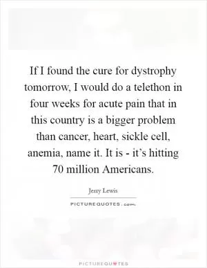 If I found the cure for dystrophy tomorrow, I would do a telethon in four weeks for acute pain that in this country is a bigger problem than cancer, heart, sickle cell, anemia, name it. It is - it’s hitting 70 million Americans Picture Quote #1