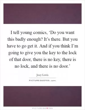 I tell young comics, ‘Do you want this badly enough? It’s there. But you have to go get it. And if you think I’m going to give you the key to the lock of that door, there is no key, there is no lock, and there is no door.’ Picture Quote #1