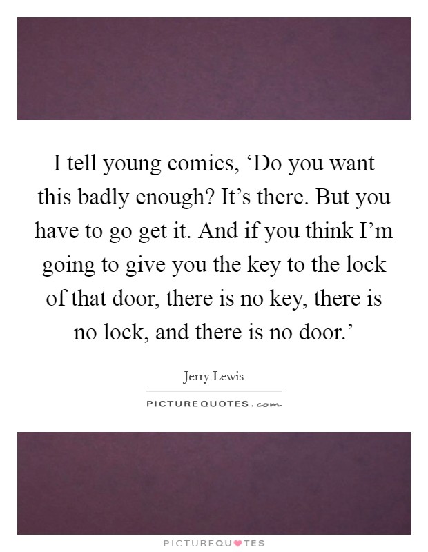 I tell young comics, ‘Do you want this badly enough? It's there. But you have to go get it. And if you think I'm going to give you the key to the lock of that door, there is no key, there is no lock, and there is no door.' Picture Quote #1