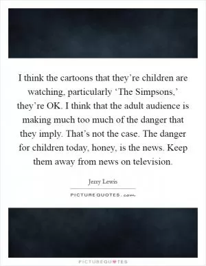I think the cartoons that they’re children are watching, particularly ‘The Simpsons,’ they’re OK. I think that the adult audience is making much too much of the danger that they imply. That’s not the case. The danger for children today, honey, is the news. Keep them away from news on television Picture Quote #1