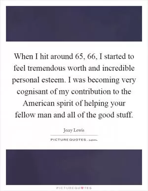 When I hit around 65, 66, I started to feel tremendous worth and incredible personal esteem. I was becoming very cognisant of my contribution to the American spirit of helping your fellow man and all of the good stuff Picture Quote #1