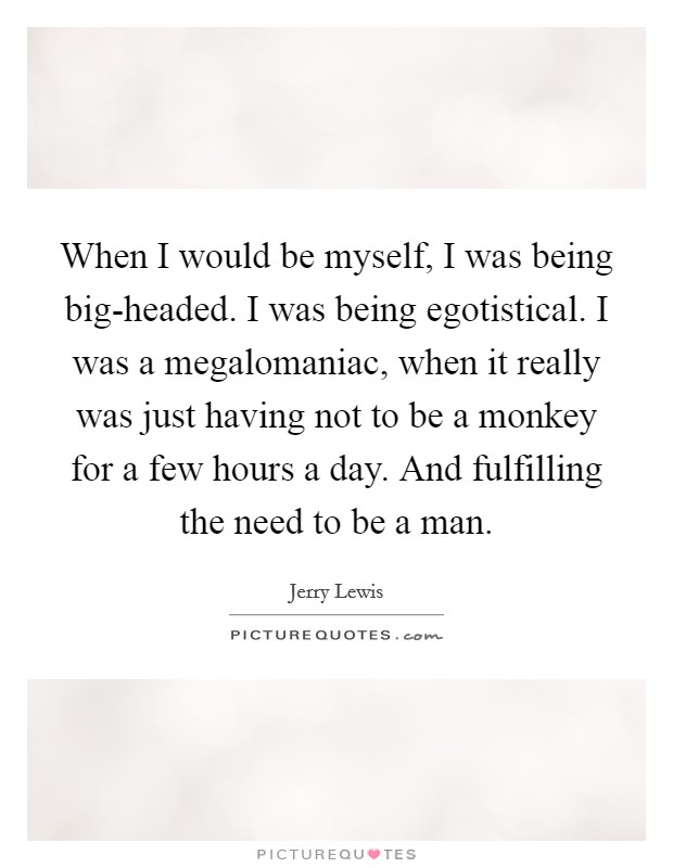 When I would be myself, I was being big-headed. I was being egotistical. I was a megalomaniac, when it really was just having not to be a monkey for a few hours a day. And fulfilling the need to be a man Picture Quote #1
