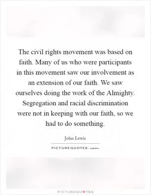 The civil rights movement was based on faith. Many of us who were participants in this movement saw our involvement as an extension of our faith. We saw ourselves doing the work of the Almighty. Segregation and racial discrimination were not in keeping with our faith, so we had to do something Picture Quote #1