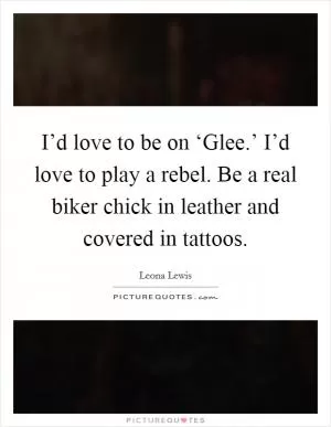 I’d love to be on ‘Glee.’ I’d love to play a rebel. Be a real biker chick in leather and covered in tattoos Picture Quote #1