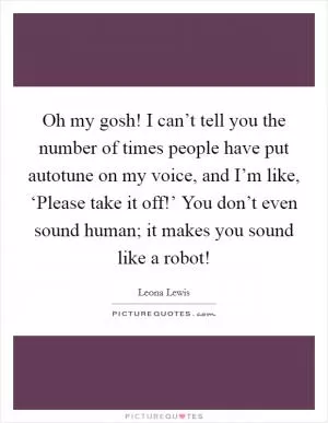 Oh my gosh! I can’t tell you the number of times people have put autotune on my voice, and I’m like, ‘Please take it off!’ You don’t even sound human; it makes you sound like a robot! Picture Quote #1