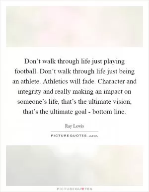 Don’t walk through life just playing football. Don’t walk through life just being an athlete. Athletics will fade. Character and integrity and really making an impact on someone’s life, that’s the ultimate vision, that’s the ultimate goal - bottom line Picture Quote #1