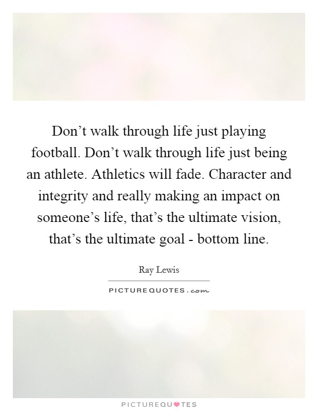Don't walk through life just playing football. Don't walk through life just being an athlete. Athletics will fade. Character and integrity and really making an impact on someone's life, that's the ultimate vision, that's the ultimate goal - bottom line Picture Quote #1