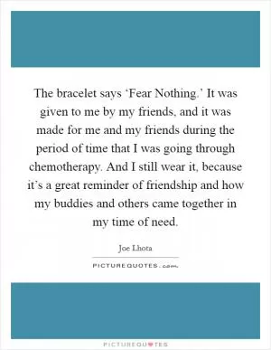 The bracelet says ‘Fear Nothing.’ It was given to me by my friends, and it was made for me and my friends during the period of time that I was going through chemotherapy. And I still wear it, because it’s a great reminder of friendship and how my buddies and others came together in my time of need Picture Quote #1