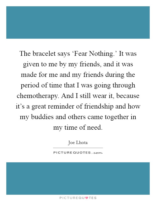 The bracelet says ‘Fear Nothing.' It was given to me by my friends, and it was made for me and my friends during the period of time that I was going through chemotherapy. And I still wear it, because it's a great reminder of friendship and how my buddies and others came together in my time of need Picture Quote #1