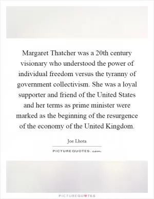 Margaret Thatcher was a 20th century visionary who understood the power of individual freedom versus the tyranny of government collectivism. She was a loyal supporter and friend of the United States and her terms as prime minister were marked as the beginning of the resurgence of the economy of the United Kingdom Picture Quote #1