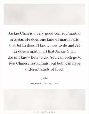 Jackie Chan is a very good comedy/martial arts star. He does one kind of martial arts that Jet Li doesn’t know how to do and Jet Li does a martial art that Jackie Chan doesn’t know how to do. You can both go to two Chinese restaurants, but both can have different kinds of food Picture Quote #1