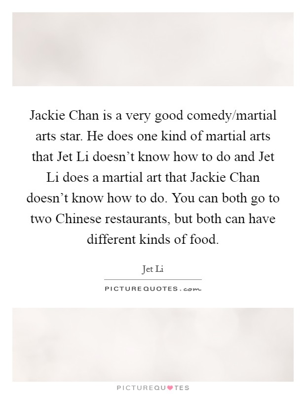 Jackie Chan is a very good comedy/martial arts star. He does one kind of martial arts that Jet Li doesn't know how to do and Jet Li does a martial art that Jackie Chan doesn't know how to do. You can both go to two Chinese restaurants, but both can have different kinds of food Picture Quote #1