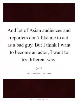 And lot of Asian audiences and reporters don’t like me to act as a bad guy. But I think I want to become an actor, I want to try different way Picture Quote #1