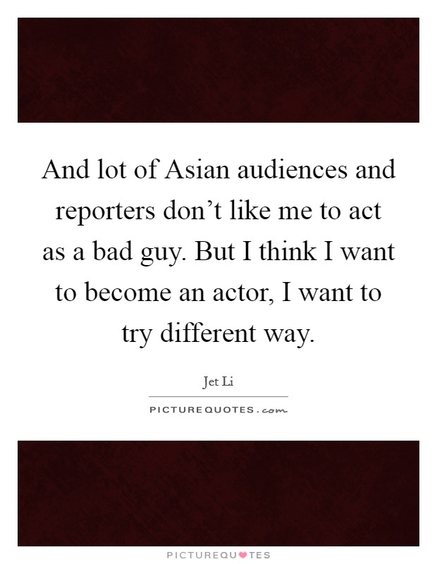 And lot of Asian audiences and reporters don't like me to act as a bad guy. But I think I want to become an actor, I want to try different way Picture Quote #1