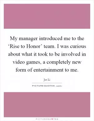My manager introduced me to the ‘Rise to Honor’ team. I was curious about what it took to be involved in video games, a completely new form of entertainment to me Picture Quote #1