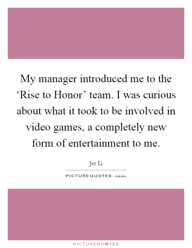 My manager introduced me to the ‘Rise to Honor' team. I was curious about what it took to be involved in video games, a completely new form of entertainment to me Picture Quote #1