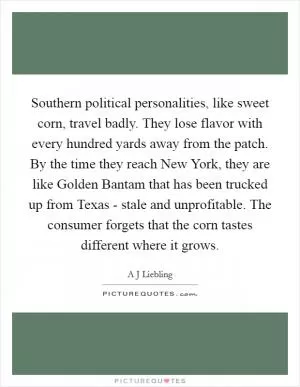 Southern political personalities, like sweet corn, travel badly. They lose flavor with every hundred yards away from the patch. By the time they reach New York, they are like Golden Bantam that has been trucked up from Texas - stale and unprofitable. The consumer forgets that the corn tastes different where it grows Picture Quote #1