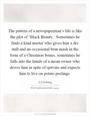 The pattern of a newspaperman’s life is like the plot of ‘Black Beauty.’ Sometimes he finds a kind master who gives him a dry stall and an occasional bran mash in the form of a Christmas bonus, sometimes he falls into the hands of a mean owner who drives him in spite of spavins and expects him to live on potato peelings Picture Quote #1