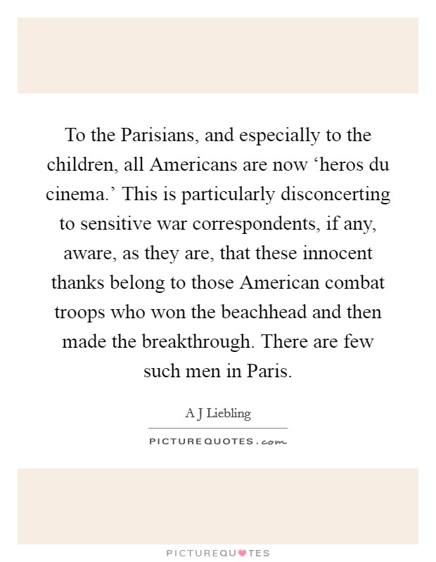 To the Parisians, and especially to the children, all Americans are now ‘heros du cinema.' This is particularly disconcerting to sensitive war correspondents, if any, aware, as they are, that these innocent thanks belong to those American combat troops who won the beachhead and then made the breakthrough. There are few such men in Paris Picture Quote #1
