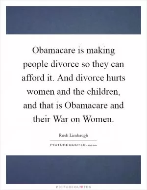 Obamacare is making people divorce so they can afford it. And divorce hurts women and the children, and that is Obamacare and their War on Women Picture Quote #1