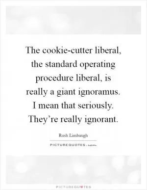 The cookie-cutter liberal, the standard operating procedure liberal, is really a giant ignoramus. I mean that seriously. They’re really ignorant Picture Quote #1