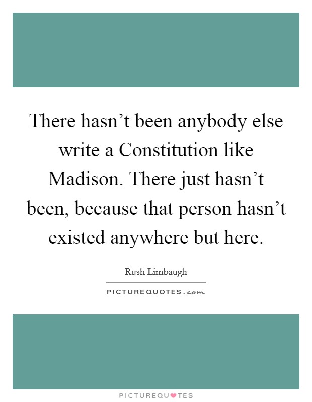There hasn't been anybody else write a Constitution like Madison. There just hasn't been, because that person hasn't existed anywhere but here Picture Quote #1