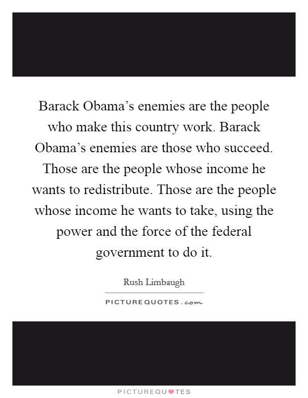 Barack Obama's enemies are the people who make this country work. Barack Obama's enemies are those who succeed. Those are the people whose income he wants to redistribute. Those are the people whose income he wants to take, using the power and the force of the federal government to do it Picture Quote #1