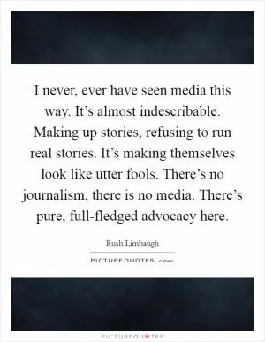 I never, ever have seen media this way. It’s almost indescribable. Making up stories, refusing to run real stories. It’s making themselves look like utter fools. There’s no journalism, there is no media. There’s pure, full-fledged advocacy here Picture Quote #1