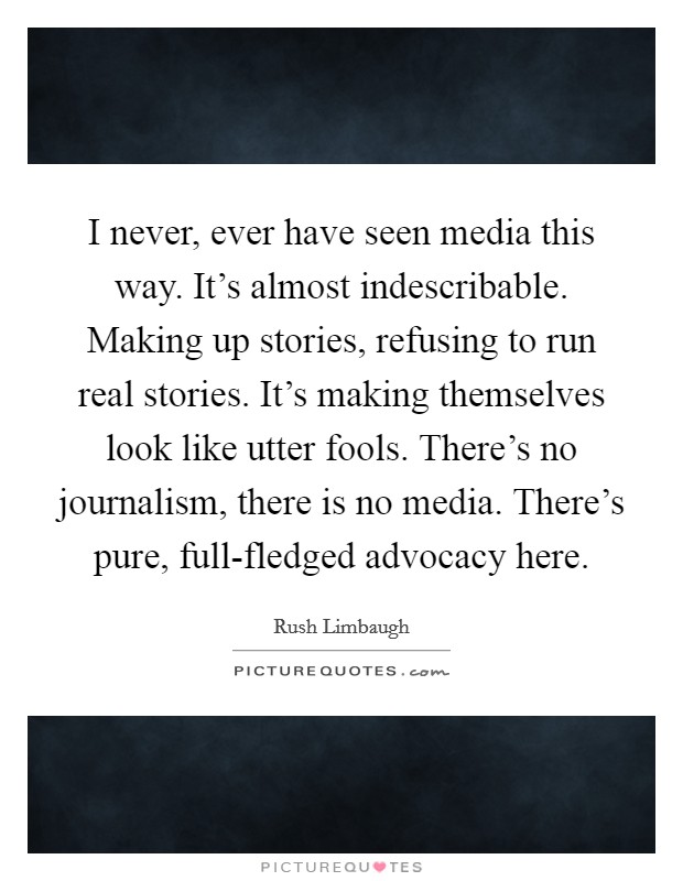I never, ever have seen media this way. It's almost indescribable. Making up stories, refusing to run real stories. It's making themselves look like utter fools. There's no journalism, there is no media. There's pure, full-fledged advocacy here Picture Quote #1