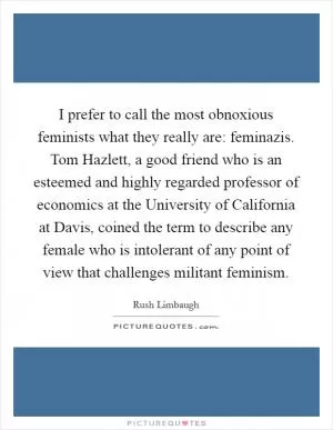 I prefer to call the most obnoxious feminists what they really are: feminazis. Tom Hazlett, a good friend who is an esteemed and highly regarded professor of economics at the University of California at Davis, coined the term to describe any female who is intolerant of any point of view that challenges militant feminism Picture Quote #1